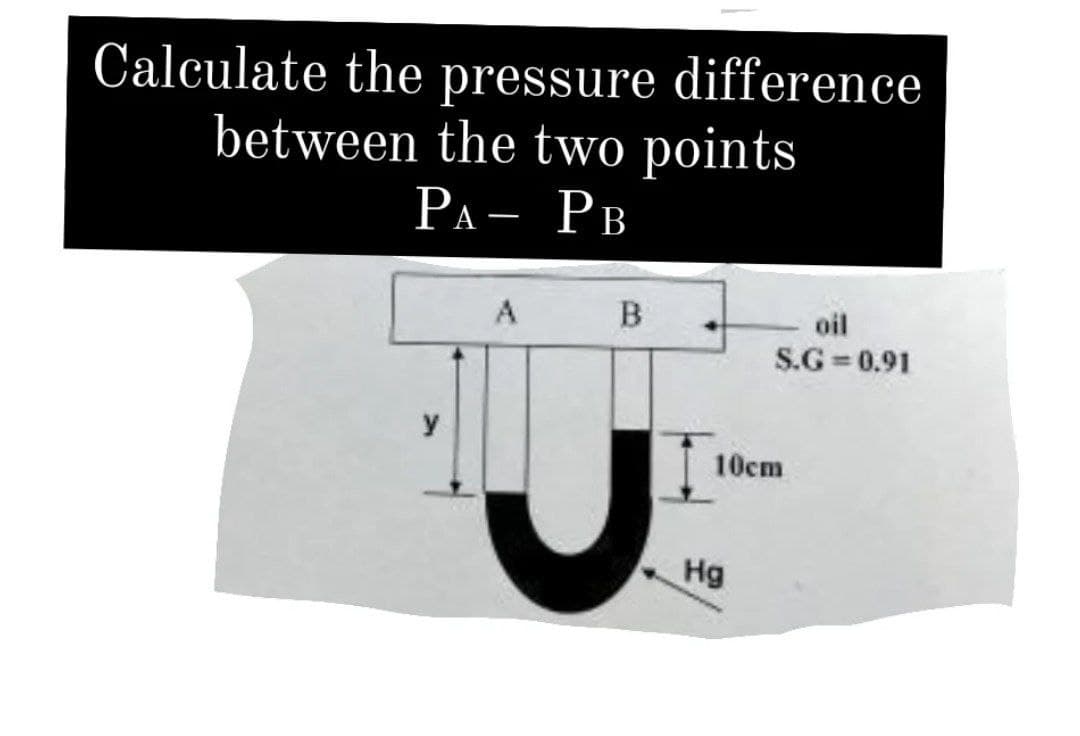 Calculate the pressure difference
between the two points
РА- Рв
A
oil
S.G = 0.91
10cm
Hg
