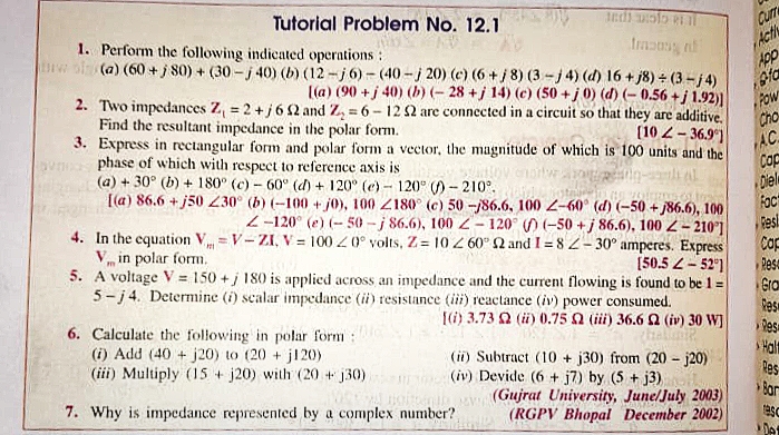 Curre
Acti
Tutorial Problem No. 12.1
1. Perform the following indicated operations:
indi wolo e il
Impong n
(a) (60+j80) + (30-j 40) (b) (12-j6)-(40-j 20) (c) (6+j8) (3-j4) (d) 16+j8) ÷ (3-j4)
[(a) (90 + j 40) (b) (-28 +j 14) (c) (50+ j 0) (d) (-0.56 + j 1.92)
App
fa
2. Two impedances Z₁ = 2 + j 6 2 and Z₂ = 6-12 52 are connected in a circuit so that they are additive.
Find the resultant impedance in the polar form.
POW
Cho
[102-36.9)
3. Express in rectangular form and polar form a vector, the magnitude of which is 100 units and the
phase of which with respect to reference axis is
AC
(a) +30° (b) + 180° (c)- 60° (d) + 120° (e)-120° ()-210°.
SUMELOW
Cop
Diel
Fact
[(a) 86.6+j50 230° (b) (-100+j0), 100 Z180° (c) 50 -j86.6, 100 Z-60° (d) (-50+j86.6), 100
Z-120° (e) (-50-j 86.6), 100 Z-120° ) (-50+j86.6), 100 Z-2101
In the equation V-V-ZI, V = 100 0° volts, Z=10 2 60° 2 and I=82-30° amperes. Express
V in polar form.
4.
Resl
Cap
Reso
[50.52-52°1
5. A voltage V= 150+/ 180 is applied across an impedance and the current flowing is found to be 1:
5-j4. Determine (i) scalar impedance (ii) resistance (iii) reactance (iv) power consumed.
Gra
[(i) 3.73 2 (ii) 0.75 2 (iii) 36.6 2 (iv) 30 WJ
Res
6. Calculate the following in polar form:
Res
Apip
(i) Add (40+ j20) to (20+ j120)
(iii) Multiply (15+j20) with (20 + j30)
(ii) Subtract (10+ j30) from (20-j20)
(iv) Devide (6 + j7) by (5 + j3)
(Gujrat University, June/July 2003)
7. Why is impedance represented by a complex number?
(RGPV Bhopal December 2002)
COMMEND
Halt
Res
Bar
asc
Det