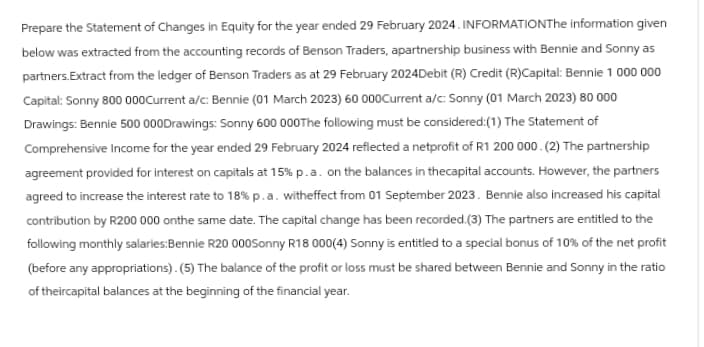 Prepare the Statement of Changes in Equity for the year ended 29 February 2024. INFORMATIONThe information given
below was extracted from the accounting records of Benson Traders, apartnership business with Bennie and Sonny as
partners.Extract from the ledger of Benson Traders as at 29 February 2024Debit (R) Credit (R)Capital: Bennie 1 000 000
Capital: Sonny 800 000 Current a/c: Bennie (01 March 2023) 60 000Current a/c: Sonny (01 March 2023) 80 000
Drawings: Bennie 500 000Drawings: Sonny 600 000The following must be considered: (1) The Statement of
Comprehensive Income for the year ended 29 February 2024 reflected a netprofit of R1 200 000. (2) The partnership
agreement provided for interest on capitals at 15% p.a. on the balances in thecapital accounts. However, the partners
agreed to increase the interest rate to 18% p. a. witheffect from 01 September 2023. Bennie also increased his capital
contribution by R200 000 onthe same date. The capital change has been recorded.(3) The partners are entitled to the
following monthly salaries:Bennie R20 000Sonny R18 000(4) Sonny is entitled to a special bonus of 10% of the net profit
(before any appropriations). (5) The balance of the profit or loss must be shared between Bennie and Sonny in the ratio
of theircapital balances at the beginning of the financial year.