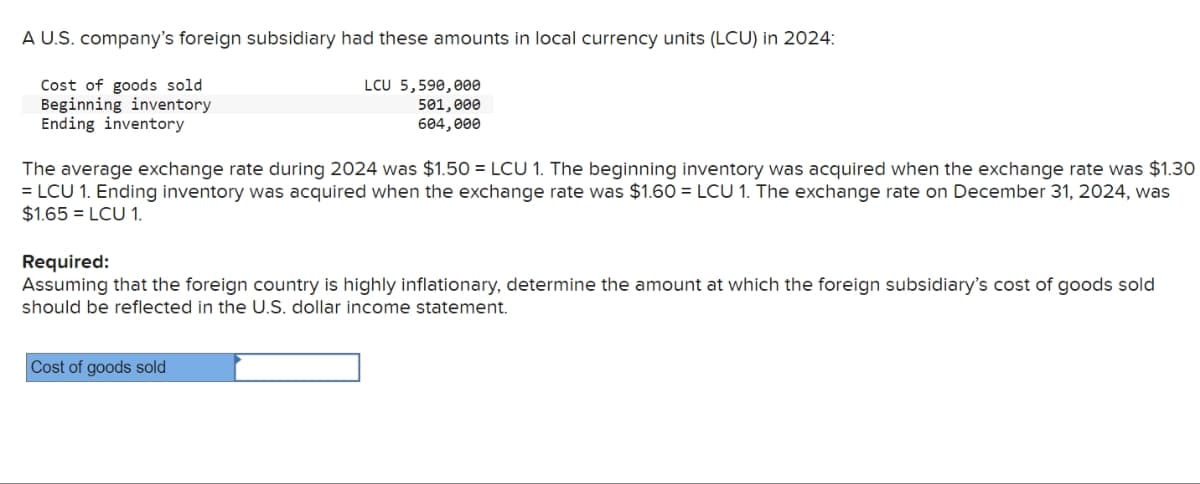 A U.S. company's foreign subsidiary had these amounts in local currency units (LCU) in 2024:
Cost of goods sold
Beginning inventory
Ending inventory
LCU 5,590,000
501,000
604,000
The average exchange rate during 2024 was $1.50 = LCU 1. The beginning inventory was acquired when the exchange rate was $1.30
=LCU 1. Ending inventory was acquired when the exchange rate was $1.60 = LCU 1. The exchange rate on December 31, 2024, was
$1.65 =LCU 1.
Required:
Assuming that the foreign country is highly inflationary, determine the amount at which the foreign subsidiary's cost of goods sold
should be reflected in the U.S. dollar income statement.
Cost of goods sold