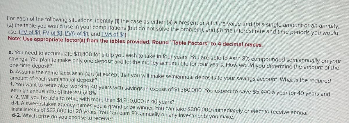 For each of the following situations, identify (1) the case as either (a) a present or a future value and (b) a single amount or an annuity,
(2) the table you would use in your computations (but do not solve the problem), and (3) the interest rate and time periods you would
use. (PV of $1, EV of $1. PVA of $1, and EVA of $1)
Note: Use appropriate factor(s) from the tables provided. Round "Table Factors" to 4 decimal places.
a. You need to accumulate $11,800 for a trip you wish to take in four years. You are able to earn 8% compounded semiannually on your
savings. You plan to make only one deposit and let the money accumulate for four years. How would you determine the amount of the
one-time deposit?
b. Assume the same facts as in part (a) except that you will make semiannual deposits to your savings account. What is the required
amount of each semiannual deposit?
1. You want to retire after working 40 years with savings in excess of $1,360,000. You expect to save $5,440 a year for 40 years and
earn an annual rate of interest of 8%.
c-2. Will you be able to retire with more than $1,360,000 in 40 years?
d-1. A sweepstakes agency names you a grand prize winner. You can take $306,000 immediately or elect to receive annual
installments of $33,600 for 20 years. You can earn 8% annually on any investments you make.
d-2. Which prize do you choose to receive?
