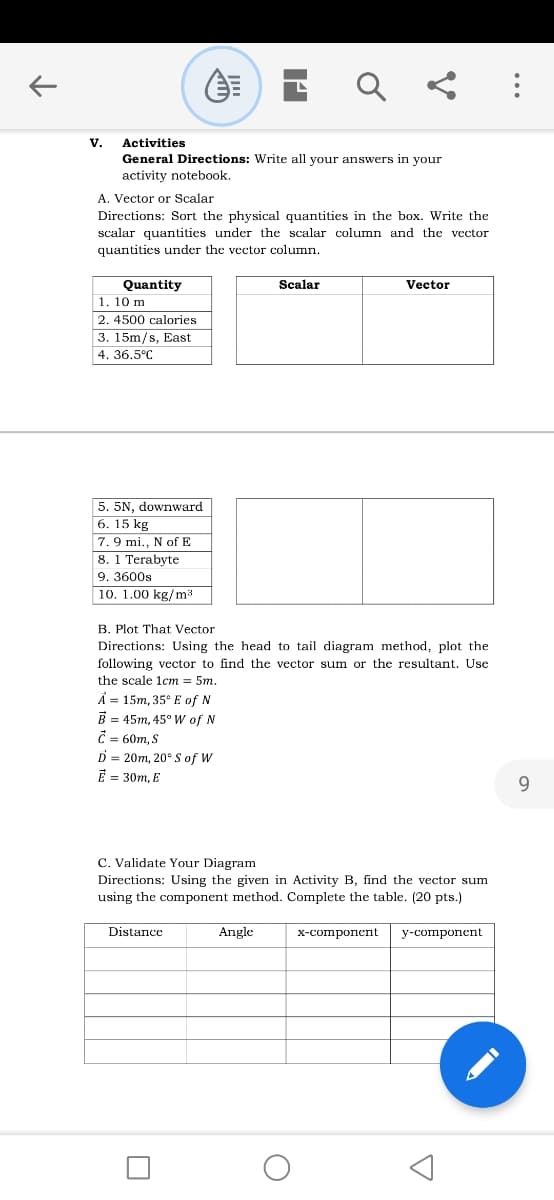 Activities
General Directions: Write all your answers in your
activity notebook.
V.
A. Vector or Scalar
Directions: Sort the physical quantities in the box. Write the
scalar quantities under the scalar column and the vector
quantities under the vector column.
Scalar
Vector
Quantity
1. 10 m
2. 4500 calories
3. 15m/s, East
4. 36.5°C
5. 5N, downward
6. 15 kg
7. 9 mi., N of E
8. 1 Terabyte
9. 3600s
10. 1.00 kg/m3
B. Plot That Vector
Directions: Using the head to tail diagram method, plot the
following vector to find the vector sum or the resultant. Use
the scale 1cm = 5m.
Ả = 15m, 35° E of N
B = 45m, 45° Ww of N
C = 60m, S
D = 20m, 20° S of W
E = 30m, E
6.
C. Validate Your Diagram
Directions: Using the given in Activity B, find the vector sum
using the component method. Complete the table. (20 pts.)
Distance
Angle
х-соmponсnt
у-соmponent
