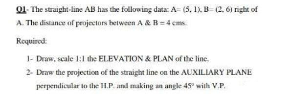 01- The straight-line AB has the following data: A= (5, 1), B- (2, 6) right of
A. The distance of projectors between A & B = 4 cms.
Required:
1- Draw, scale 1:1 the ELEVATION & PLAN of the line.
2- Draw the projection of the straight line on the AUXILIARY PLANE
perpendicular to the H.P. and making an angle 45° with V.P.
