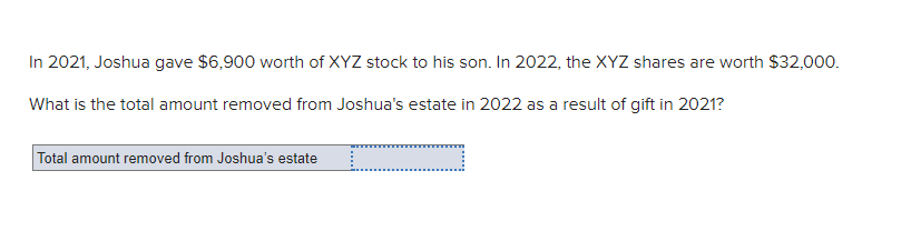In 2021, Joshua gave $6,900 worth of XYZ stock to his son. In 2022, the XYZ shares are worth $32,000.
What is the total amount removed from Joshua's estate in 2022 as a result of gift in 2021?
Total amount removed from Joshua's estate
