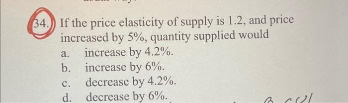 34. If the price elasticity of supply is 1.2, and price
increased by 5%, quantity supplied would
a.
increase by 4.2%.
b. increase by 6%.
C.
d.
decrease by 4.2%.
decrease by 6%.
6 CUL
