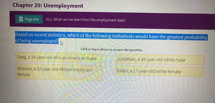 Chapter 20: Unemployment
Page 656 20.2. What can we learn from the employment data?
Based on recent statistics, which of the following individuals would have the greatest probability
of being unemployed?
Click or tap a choice to answer the question.
Greg, a 19-year-old African American male
Shauna, a 32-year-old African American
female
Jonathan, a 45-year-old white male
Karen, a 17-year-old white female