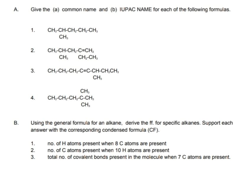 A.
Give the (a) common name and (b) IUPAC NAME for each of the following formulas.
1.
CH,-CH-CH,-CH,-CH,
CH,
2.
CH,-CH-CH;-C=CH,
CH,
CH-CH,
3.
CH;-CH;-CH,-C=C-CH-CH,CH,
CH,
CH,
4.
CH;-CH;-CH-C-CH,
CH,
В.
Using the general formula for an alkane, derive the ff. for specific alkanes. Support each
answer with the corresponding condensed formula (CF).
1.
no. of H atoms present when 8 C atoms are present
no. of C atoms present when 10 H atoms are present
total no. of covalent bonds present in the molecule when 7 C atoms are present.
2.
3.
