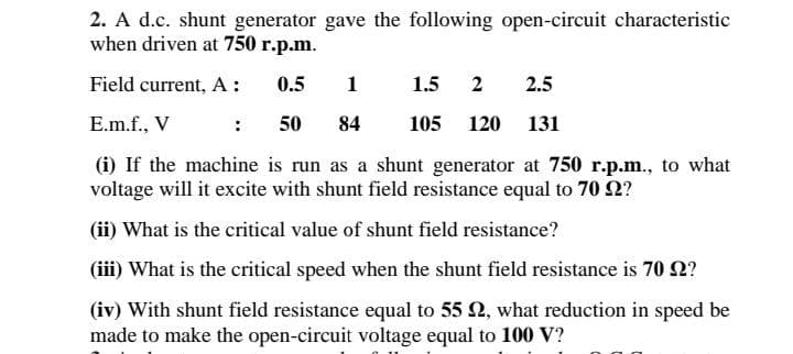 2. A d.c. shunt generator gave the following open-circuit characteristic
when driven at 750 r.p.m.
Field current, A:
0.5
1
1.5
2
2.5
E.m.f., V
: 50
84
105
120 131
(i) If the machine is run as a shunt generator at 750 r.p.m., to what
voltage will it excite with shunt field resistance equal to 70 2?
(ii) What is the critical value of shunt field resistance?
(ii) What is the critical speed when the shunt field resistance is 70 2?
(iv) With shunt field resistance equal to 55 2, what reduction in speed be
made to make the open-circuit voltage equal to 100 V?
