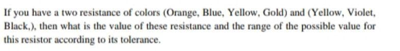 If you have a two resistance of colors (Orange, Blue, Yellow, Gold) and (Yellow, Violet,
Black,), then what is the value of these resistance and the range of the possible value for
this resistor according to its tolerance.
