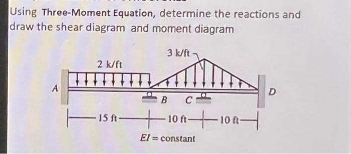 Using Three-Moment Equation, determine the reactions and
draw the shear diagram and moment diagram
3 k/ft
2 k/ft
A
T
15 ft 10 ft10A-
El
= constant
