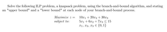 Solve the following ILP problem, a knapsack problem, using the branch-and-bound algorithm, and stating
an "upper bound" and a "lower bound" at each node of your branch-and-bound process.
Marimize z = 10a1 + 2022 + 30r3
subject to:
5x1 + 6x2 + 7a3 < 15
*1, 2, 23 € {0, 1}
