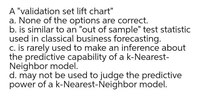 A "validation set lift chart"
a. None of the options are correct.
b. is similar to an "out of sample" test statistic
used in classical business forecasting.
c. is rarely used to make an inference about
the predictive capability of a k-Nearest-
Neighbor model.
d. may not be used to judge the predictive
power of a k-Nearest-Neighbor model.
