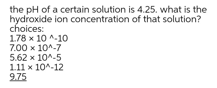 the pH of a certain solution is 4.25. what is the
hydroxide ion concentration of that solution?
choices:
1.78 x 10 ^-10
7.00 x 10^-7
5.62 x 10^-5
1.11 x 10^-12
9.75
