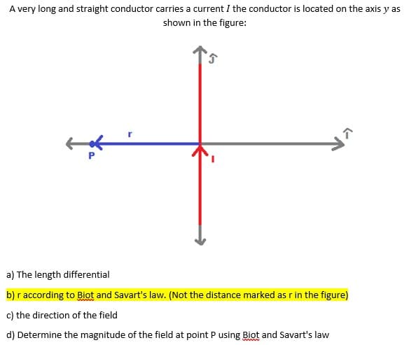 A very long and straight conductor carries a current I the conductor is located on the axis y as
shown in the figure:
a) The length differential
b) r according to Biot and Savart's law. (Not the distance marked as r in the figure)
c) the direction of the field
d) Determine the magnitude of the field at point P using Biot and Savart's law
