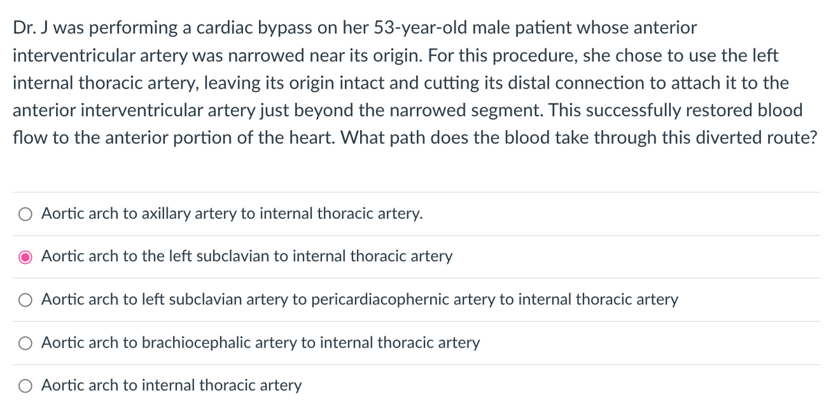 Dr. J was performing a cardiac bypass on her 53-year-old male patient whose anterior
interventricular artery was narrowed near its origin. For this procedure, she chose to use the left
internal thoracic artery, leaving its origin intact and cutting its distal connection to attach it to the
anterior interventricular artery just beyond the narrowed segment. This successfully restored blood
flow to the anterior portion of the heart. What path does the blood take through this diverted route?
Aortic arch to axillary artery to internal thoracic artery.
O Aortic arch to the left subclavian to internal thoracic artery
Aortic arch to left subclavian artery to pericardiacophernic artery to internal thoracic artery
Aortic arch to brachiocephalic artery to internal thoracic artery
Aortic arch to internal thoracic artery