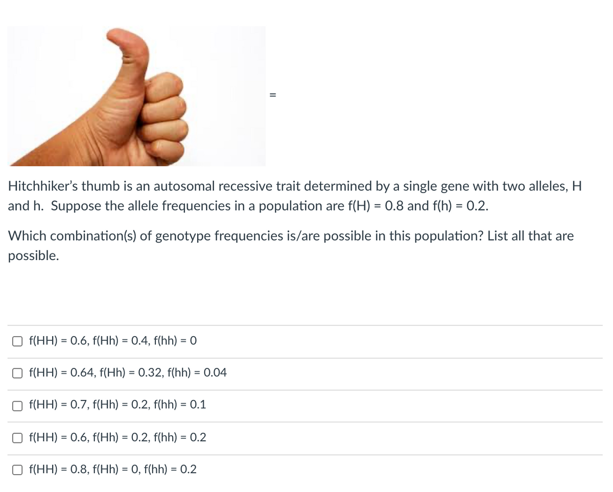 Hitchhiker's thumb is an autosomal recessive trait determined by a single gene with two alleles, H
and h. Suppose the allele frequencies in a population are f(H) = 0.8 and f(h) = 0.2.
%3D
Which combination(s) of genotype frequencies is/are possible in this population? List all that are
possible.
f(HH) = 0.6, f(Hh) = 0.4, f(hh) = 0
f(HH) = 0.64, f(Hh) = 0.32, f(hh) = 0.04
%3D
f(HH) = 0.7, f(Hh) = 0.2, f(hh) = 0.1
f(HH) = 0.6, f(Hh) = 0.2, f(hh) = 0.2
%3D
f(HH) = 0.8, f(Hh) = 0, f(hh) = 0.2
