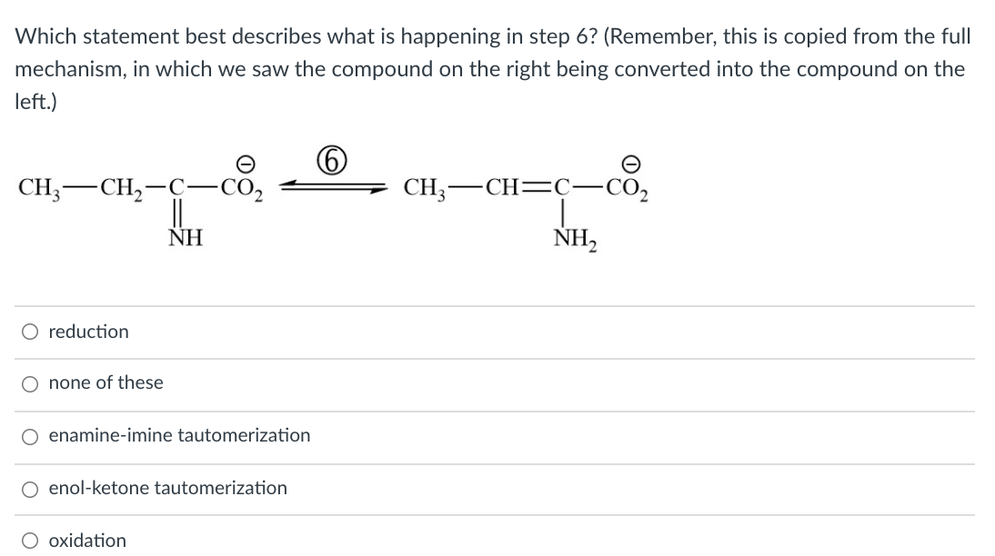 Which statement best describes what is happening in step 6? (Remember, this is copied from the full
mechanism, in which we saw the compound on the right being converted into the compound on the
left.)
CH;-CH,-C-CO,
||
ΝΗ
CH;-CH=Ç-CO,
|
NH,
O reduction
O none of these
O enamine-imine tautomerization
O enol-ketone tautomerization
oxidation
