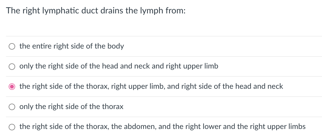 The right lymphatic duct drains the lymph from:
the entire right side of the body
only the right side of the head and neck and right upper limb
O the right side of the thorax, right upper limb, and right side of the head and neck
only the right side of the thorax
the right side of the thorax, the abdomen, and the right lower and the right upper limbs