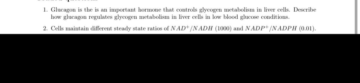 1. Glucagon is the is an important hormone that controls glycogen metabolism in liver cells. Describe
how glucagon regulates glycogen metabolism in liver cells in low blood glucose conditions.
2. Cells maintain different steady state ratios of N AD+/N ADH (1000) and NADP+/NADPH (0.01).

