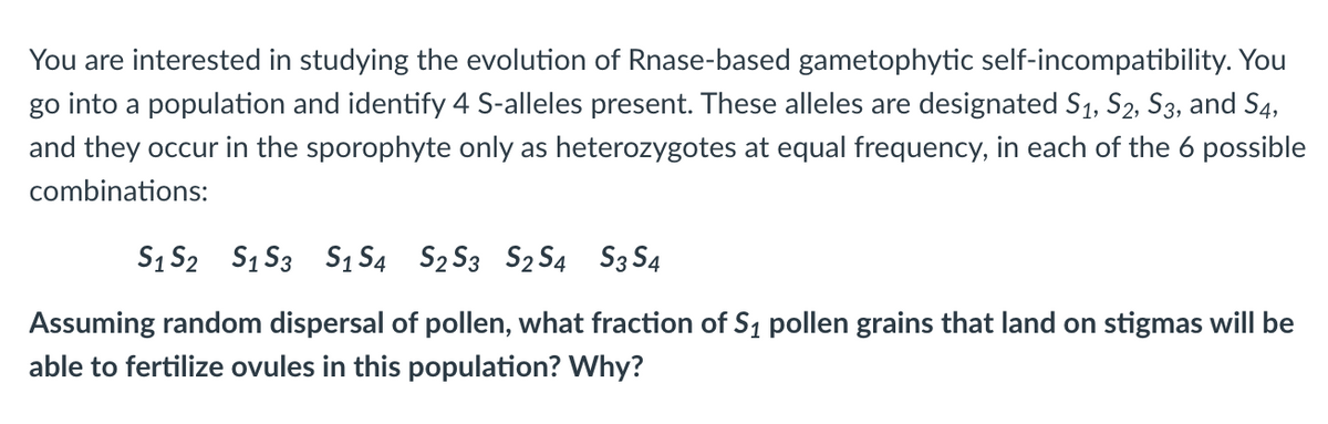 You are interested in studying the evolution of Rnase-based gametophytic self-incompatibility. You
go into a population and identify 4 S-alleles present. These alleles are designated S1, S2, S3, and S4,
and they occur in the sporophyte only as heterozygotes at equal frequency, in each of the 6 possible
combinations:
S1 S2 S₁ S3 S1 S4 S₂ S3 S₂ S4 S3 S4
Assuming random dispersal of pollen, what fraction of S₁ pollen grains that land on stigmas will be
able to fertilize ovules in this population? Why?