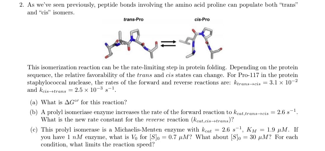 2. As we've seen previously, peptide bonds involving the amino acid proline can populate both "trans"
and "cis" isomers.
trans-Pro
cis-Pro
This isomerization reaction can be the rate-limiting step in protein folding. Depending on the protein
sequence, the relative favorability of the trans and cis states can change. For Pro-117 in the protein
staphylococcal nuclease, the rates of the forward and reverse reactions are: ktrans→cis = 3.1 × 10-2
and kcis→trans = 2.5 x 10-3 s-1.
(a) What is AG°' for this reaction?
(b) A prolyl isomeriase enzyme increases the rate of the forward reaction to kcat.trans->cis = 2.6 s-1.
What is the new rate constant for the reverse reaction (kcat,cis→trans)?
(c) This prolyl isomerase is a Michaelis-Menten enzyme with kcat = 2.6 s!, KM = 1.9 µuM. If
you have 1 nM enzyme, what is Vo for [S]o = 0.7 µM? What about [S]o = 30 µM? For each
condition, what limits the reaction speed?
