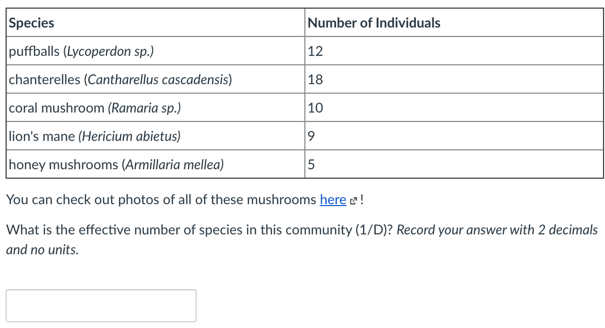Species
Number of Individuals
puffballs (Lycoperdon sp.)
12
chanterelles (Cantharellus cascadensis)
18
coral mushroom (Ramaria sp.)
10
lion's mane (Hericium abietus)
honey mushrooms (Armillaria mellea)
5
You can check out photos of all of these mushrooms here 2!
What is the effective number of species in this community (1/D)? Record your answer with 2 decimals
and no units.
LO
