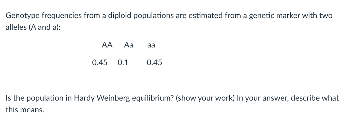 Genotype frequencies from a diploid populations are estimated from a genetic marker with two
alleles (A and a):
AA Aa aa
0.45 0.1
0.45
Is the population in Hardy Weinberg equilibrium? (show your work) In your answer, describe what
this means.