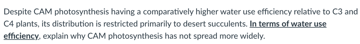 Despite CAM photosynthesis having a comparatively higher water use efficiency relative to C3 and
C4 plants, its distribution is restricted primarily to desert succulents. In terms of water use
efficiency, explain why CAM photosynthesis has not spread more widely.