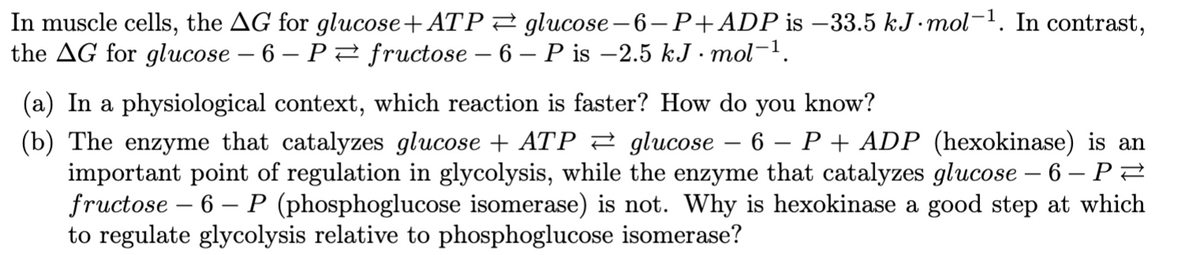 In muscle cells, the AG for glucose+ATP2 glucose-6-P+ADP is –33.5 kJ•mol-'. In contrast,
the AG for glucose – 6 – P fructose – 6 - P is –2.5 kJ · mol-1.
(a) In a physiological context, which reaction is faster? How do you know?
(b) The enzyme that catalyzes glucose + ATP 2 glucose
important point of regulation in glycolysis, while the enzyme that catalyzes glucose – 6 – PZ
fructose – 6 – P (phosphoglucose isomerase) is not. Why is hexokinase a good step at which
to regulate glycolysis relative to phosphoglucose isomerase?
6 – P + ADP (hexokinase) is an
|
-
|
