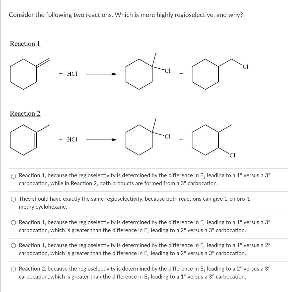 Consider the following two reactions. Which is more highly regioselective, and why?
Reaction 1
`Cl
+ HCl
Reaction 2
+ HCl
`Cl
Reaction 1, because the regioselectivity is determined by the difference in E, leading to a 1° versus a 3°
carbocation, while in Reaction 2, both products are formed from a 3° carbocation.
O They should have exactly the same regioselectivity, because both reactions can give 1-chloro-1-
methylcyclohexane.
Reaction 1, because the regioselectivity is determined by the difference in Ea leading to a 1° versus a 3°
carbocation, which is greater than the difference in Ea leading to a 2° versus a 3° carbocation.
Reaction 1, because the regioselectivity is determined by the difference in Ea leading to a 1° versus a 2°
carbocation, which is greater than the difference in Ea leading to a 2° versus a 3° carbocation.
O Reaction 2, because the regioselectivity is determined by the difference in Ea leading to a 2° versus a 3°
carbocation, which is greater than the difference in E, leading to a 1° versus a 3° carbocation.
