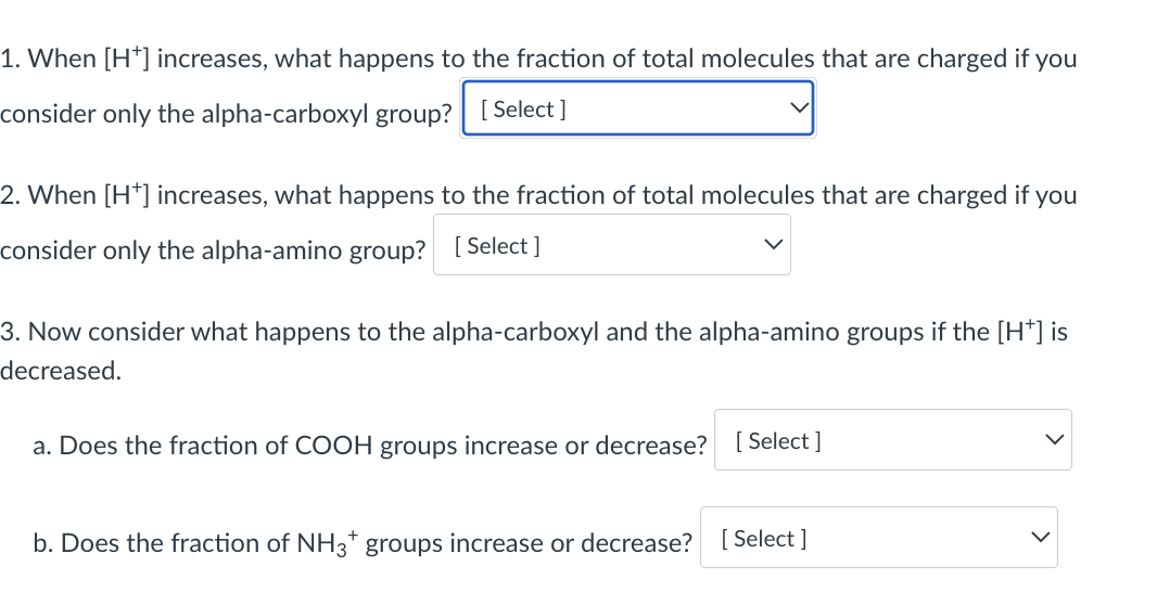 1. When [H*] increases, what happens to the fraction of total molecules that are charged if you
consider only the alpha-carboxyl group? [ Select]
2. When [H*] increases, what happens to the fraction of total molecules that are charged if you
consider only the alpha-amino group? [Select ]
3. Now consider what happens to the alpha-carboxyl and the alpha-amino groups if the [H*] is
decreased.
a. Does the fraction of COOH groups increase or decrease? [ Select ]
b. Does the fraction of NH3* groups increase or decrease?
[ Select ]

