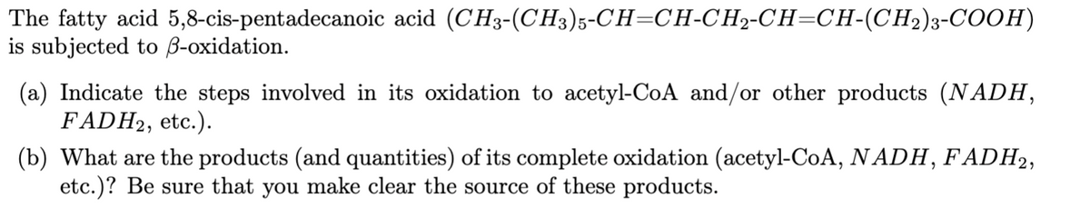 The fatty acid 5,8-cis-pentadecanoic acid (CH3-(CH3)5-CH=CH-CH2-CH=CH-(CH2)3-COOH)
is subjected to B-oxidation.
(a) Indicate the steps involved in its oxidation to acetyl-CoA and/or other products (NADH,
FADH2, etc.).
(b) What are the products (and quantities) of its complete oxidation (acetyl-CoA, N ADH, FADH2,
etc.)? Be sure that you make clear the source of these products.
