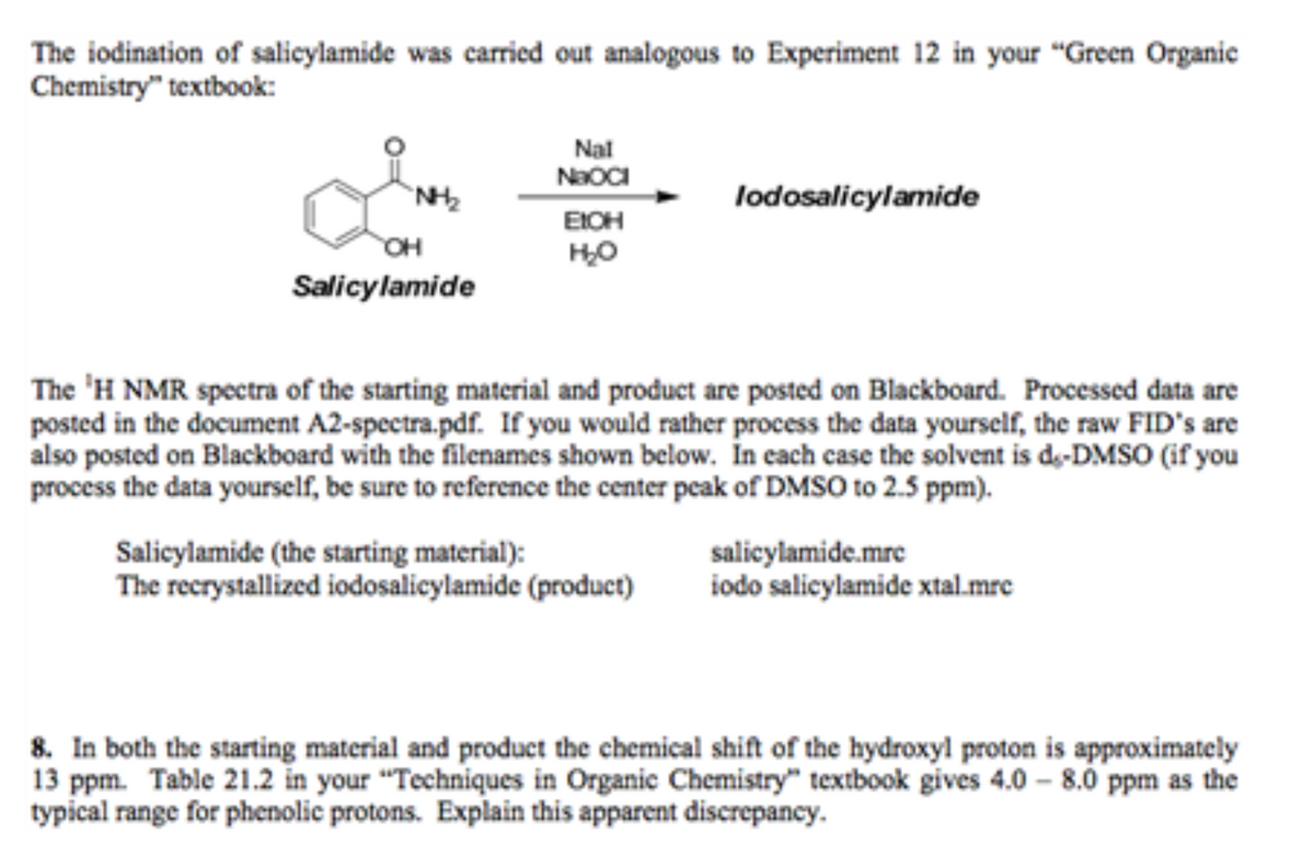The iodination of salicylamide was carried out analogous to Experiment 12 in your "Green Organie
Chemistry" textbook:
Nal
NaOCI
`NH
lodosalicylamide
EIOH
OH
Salicylamide
The 'H NMR spectra of the starting material and product are posted on Blackboard. Processed data are
posted in the document A2-spectra.pdf. If you would rather process the data yourself, the raw FID's are
also posted on Blackboard with the filenames shown below. In cach case the solvent is de-DMSO (if you
process the data yourself, be sure to reference the center peak of DMSO to 2.5 ppm).
Salicylamide (the starting material):
The recrystallized iodosalicylamide (product)
salicylamide.mrc
iodo salicylamide xtal.mrc
8. In both the starting material and product the chemical shift of the hydroxyl proton is approximately
13 ppm. Table 21.2 in your “Techniques in Organic Chemistry" textbook gives 4.0 - 8.0 ppm as the
typical range for phenolic protons. Explain this apparent discrepancy.
