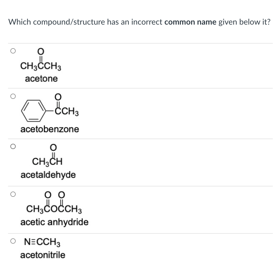 Which compound/structure has an incorrect common name given below it?
CH3CCH3
acetone
CH3
acetobenzone
CH,CH
acetaldehyde
CH;COCCH3
acetic anhydride
O NECCH3
acetonitrile
