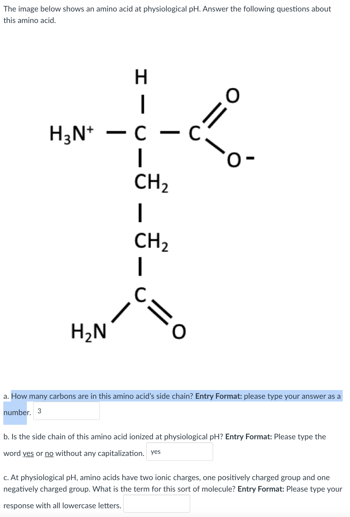 The image below shows an amino acid at physiological pH. Answer the following questions about
this amino acid.
H
|
//
- c
H3N*
|
CH2
CH2
|
H2N
a. How many carbons are in this amino acid's side chain? Entry Format: please type your answer as a
number. 3
b. Is the side chain of this amino acid ionized at physiological pH? Entry Format: Please type the
word yes or no without any capitalization. yes
c. At physiological pH, amino acids have two ionic charges, one positively charged group and one
negatively charged group. What is the term for this sort of molecule? Entry Format: Please type your
response with all lowercase letters.
