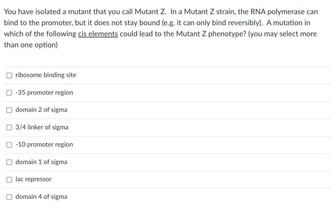 You have isolated a mutant that you call Mutant Z. In a Mutant Z strain, the RNA polymerase can
bind to the promoter, but it does not stay bound (e.g. it can only bind reversibly). A mutation in
which of the following cis elements could lead to the Mutant Z phenotype? (you may select more
than one option)
Oribosome binding site
O-35 promoter region
Odomain 2 of sigma
3/4 linker of sigma
-10 promoter region
Odomain 1 of sigma
Olac repressor
Odomain 4 of sigma