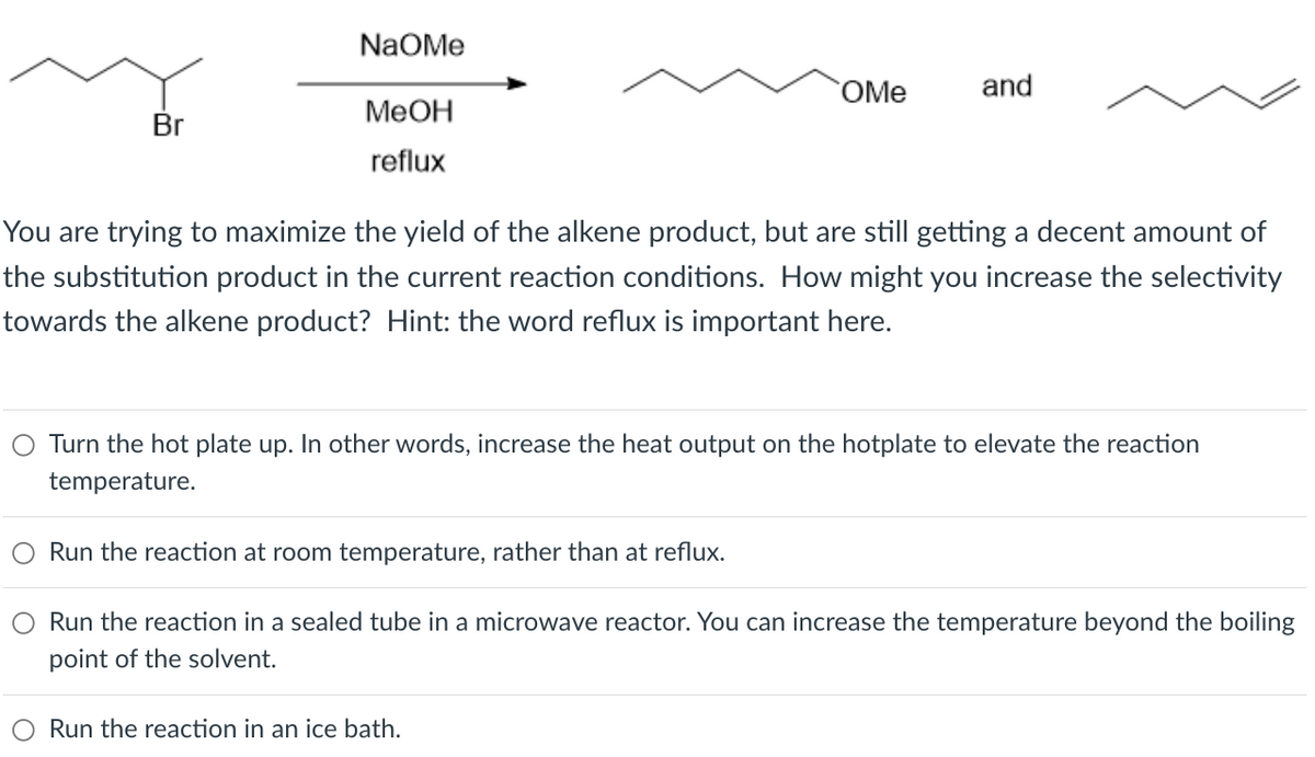 NaOMe
OMe
and
MeOH
Br
reflux
You are trying to maximize the yield of the alkene product, but are still getting a decent amount of
the substitution product in the current reaction conditions. How might you increase the selectivity
towards the alkene product? Hint: the word reflux is important here.
Turn the hot plate up. In other words, increase the heat output on the hotplate to elevate the reaction
temperature.
Run the reaction at room temperature, rather than at reflux.
Run the reaction in a sealed tube in a microwave reactor. You can increase the temperature beyond the boiling
point of the solvent.
Run the reaction in an ice bath.
