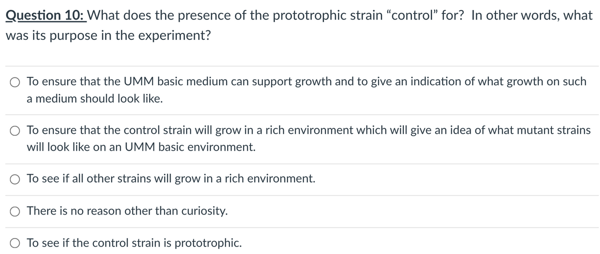 Question 10: What does the presence of the prototrophic strain "control" for? In other words, what
was its purpose in the experiment?
O To ensure that the UMM basic medium can support growth and to give an indication of what growth on such
a medium should look like.
O To ensure that the control strain will grow in a rich environment which will give an idea of what mutant strains
will look like on an UMM basic environment.
O To see if all other strains will grow in a rich environment.
There is no reason other than curiosity.
O To see if the control strain is prototrophic.