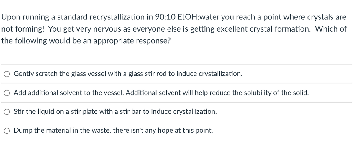 Upon running a standard recrystallization in 90:10 EtOH:water you reach a point where crystals are
not forming! You get very nervous as everyone else is getting excellent crystal formation. Which of
the following would be an appropriate response?
O Gently scratch the glass vessel with a glass stir rod to induce crystallization.
Add additional solvent to the vessel. Additional solvent will help reduce the solubility of the solid.
Stir the liquid on a stir plate with a stir bar to induce crystallization.
O Dump the material in the waste, there isn't any hope at this point.
