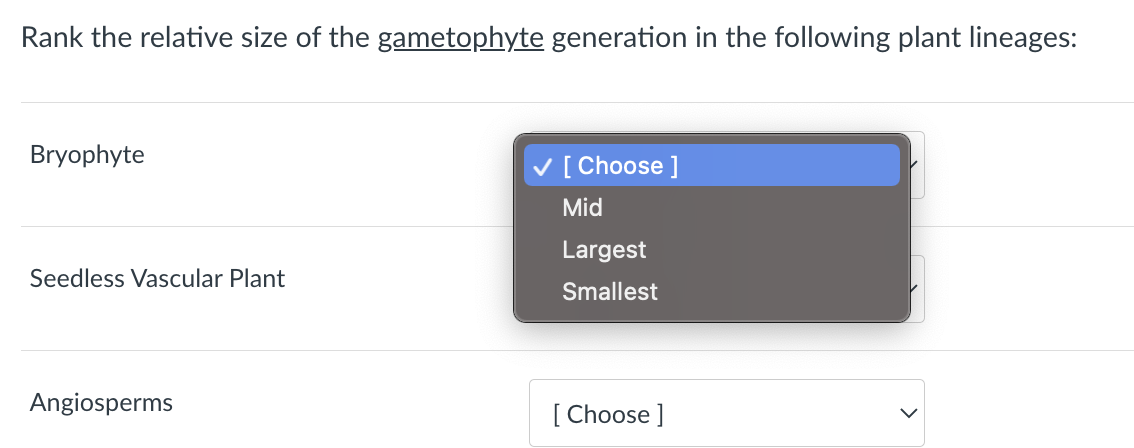 Rank the relative size of the gametophyte generation in the following plant lineages:
Bryophyte
Seedless Vascular Plant
Angiosperms
✓ [Choose ]
Mid
Largest
Smallest
[Choose ]