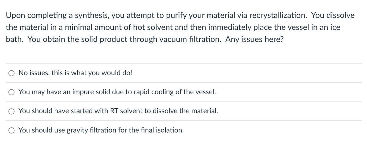 Upon completing a synthesis, you attempt to purify your material via recrystallization. You dissolve
the material in a minimal amount of hot solvent and then immediately place the vessel in an ice
bath. You obtain the solid product through vacuum filtration. Any issues here?
No issues, this is what you would do!
You may have an impure solid due to rapid cooling of the vessel.
You should have started with RT solvent to dissolve the material.
You should use gravity filtration for the final isolation.
