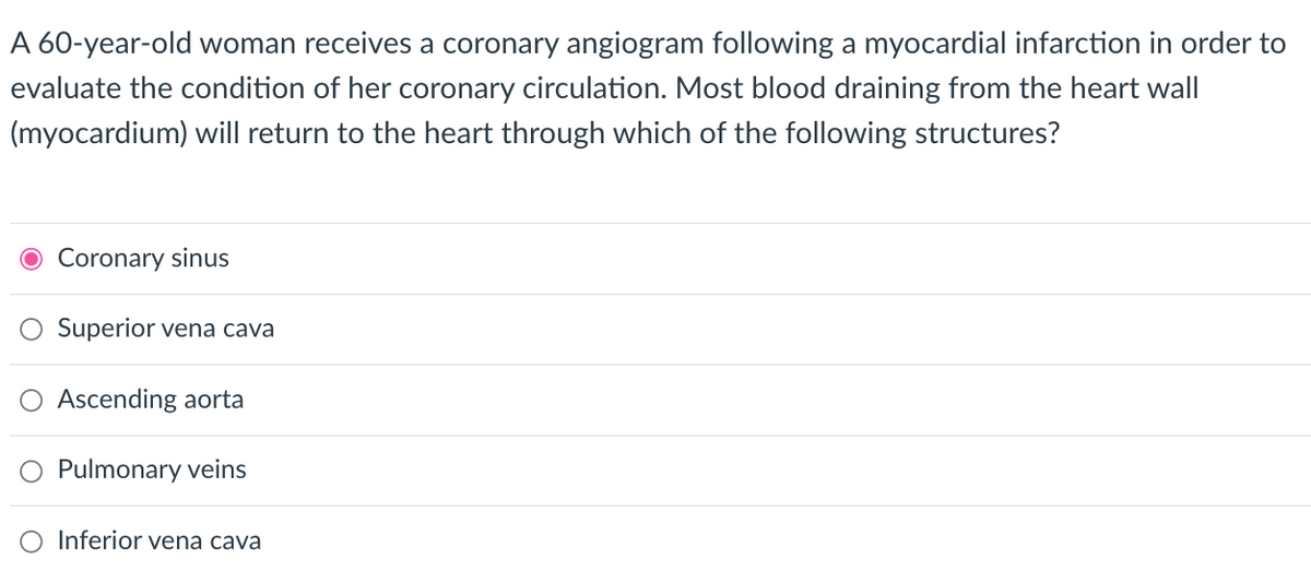 A 60-year-old woman receives a coronary angiogram following a myocardial infarction in order to
evaluate the condition of her coronary circulation. Most blood draining from the heart wall
(myocardium) will return to the heart through which of the following structures?
Coronary sinus
Superior vena cava
Ascending aorta
Pulmonary veins
Inferior vena cava