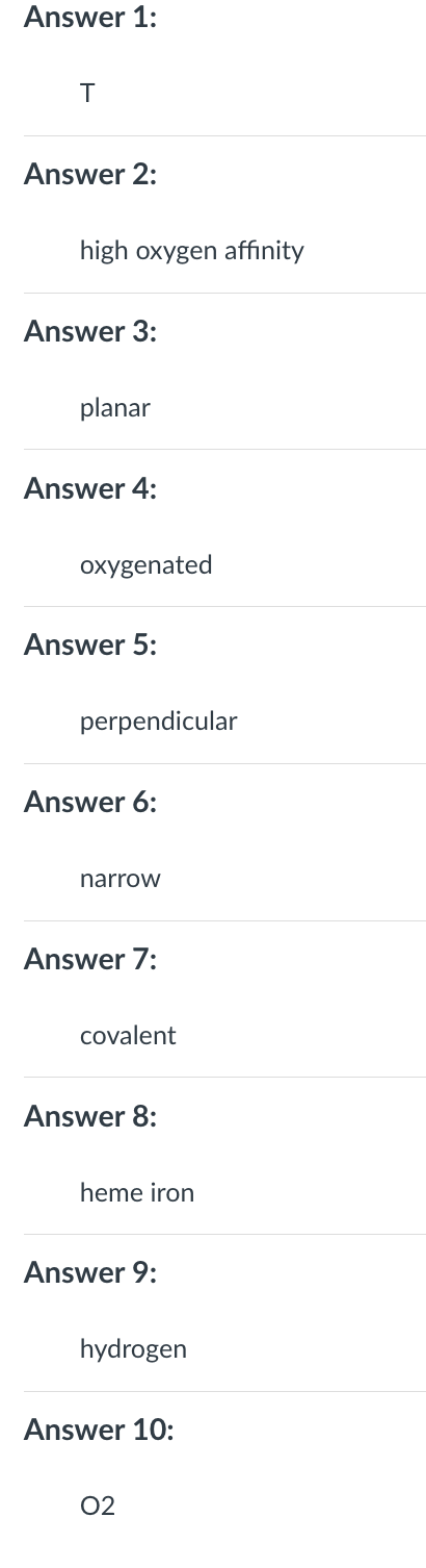 Answer 1:
T
Answer 2:
high oxygen affinity
Answer 3:
planar
Answer 4:
oxygenated
Answer 5:
perpendicular
Answer 6:
narrow
Answer 7:
covalent
Answer 8:
heme iron
Answer 9:
hydrogen
Answer 10:
02