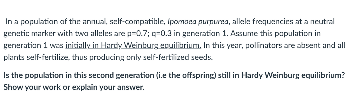 In a population of the annual, self-compatible, Ipomoea purpurea, allele frequencies at a neutral
genetic marker with two alleles are p=0.7; q=0.3 in generation 1. Assume this population in
generation 1 was initially in Hardy Weinburg equilibrium. In this year, pollinators are absent and all
plants self-fertilize, thus producing only self-fertilized seeds.
Is the population in this second generation (i.e the offspring) still in Hardy Weinburg equilibrium?
Show your work or explain your answer.