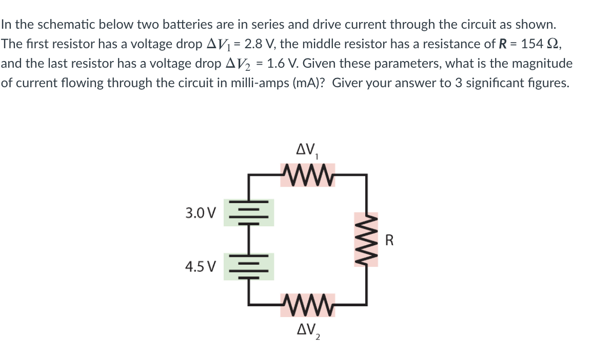 In the schematic below two batteries are in series and drive current through the circuit as shown.
The first resistor has a voltage drop AV = 2.8 V, the middle resistor has a resistance of R = 154 Q,
and the last resistor has a voltage drop AV2 = 1.6 V. Given these parameters, what is the magnitude
of current flowing through the circuit in milli-amps (mA)? Giver your answer to 3 significant figures.
%3D
AV,
3.0 V
4.5 V
ww
