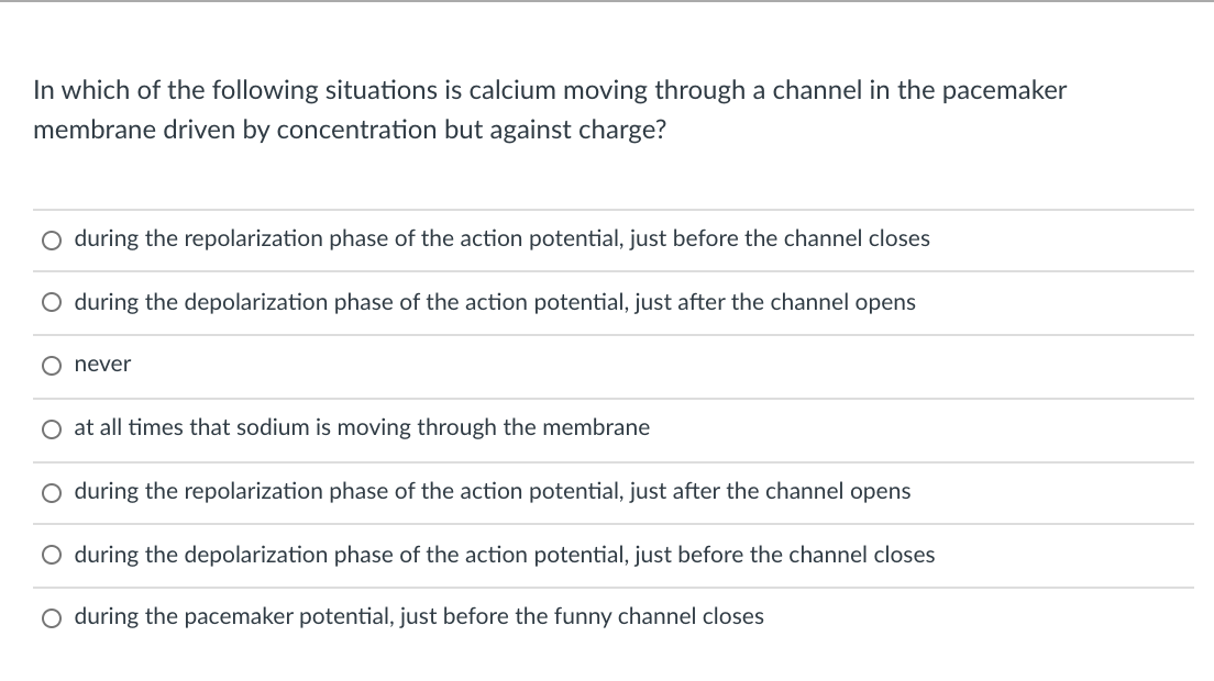In which of the following situations is calcium moving through a channel in the pacemaker
membrane driven by concentration but against charge?
O during the repolarization phase of the action potential, just before the channel closes
O during the depolarization phase of the action potential, just after the channel opens
O never
O at all times that sodium is moving through the membrane
O during the repolarization phase of the action potential, just after the channel opens
O during the depolarization phase of the action potential, just before the channel closes
O during the pacemaker potential, just before the funny channel closes

