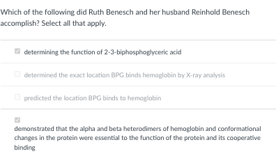Which of the following did Ruth Benesch and her husband Reinhold Benesch
accomplish? Select all that apply.
determining the function of 2-3-biphosphoglyceric acid
determined the exact location BPG binds hemoglobin by X-ray analysis
predicted the location BPG binds to hemoglobin
demonstrated that the alpha and beta heterodimers of hemoglobin and conformational
changes in the protein were essential to the function of the protein and its cooperative
binding