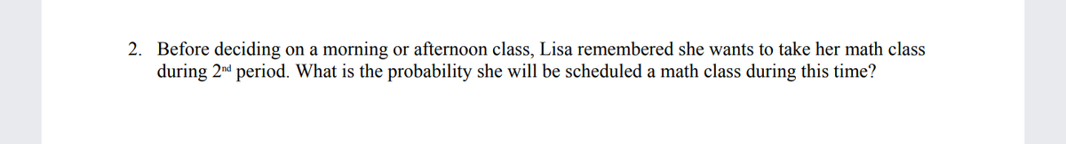 2. Before deciding on a morning or afternoon class, Lisa remembered she wants to take her math class
during 2nd period. What is the probability she will be scheduled a math class during this time?
