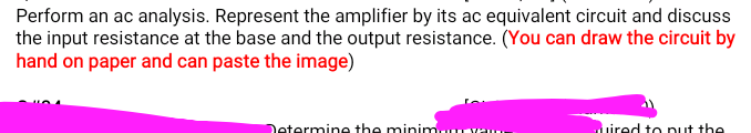 Perform an ac analysis. Represent the amplifier by its ac equivalent circuit and discuss
the input resistance at the base and the output resistance. (You can draw the circuit by
hand on paper and can paste the image)
Determine the minimuuYo
uired to put the
