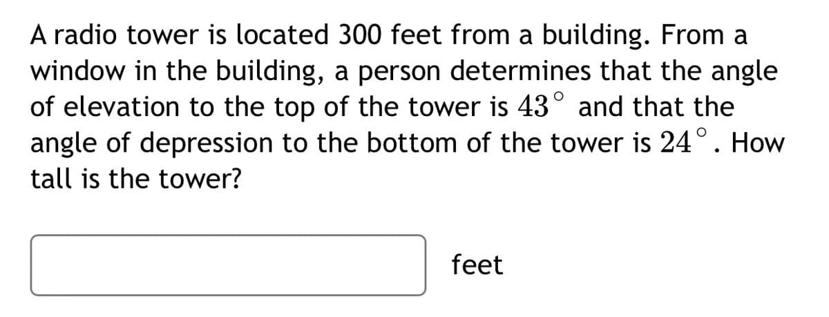 A radio tower is located 300 feet from a building. From a
window in the building, a person determines that the angle
of elevation to the top of the tower is 43° and that the
angle of depression to the bottom of the tower is 24°. How
tall is the tower?
feet
